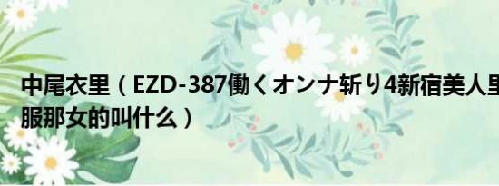 中尾衣里（EZD-387働くオンナ斩り4新宿美人里 穿灰色衣服那女的叫什么）