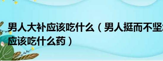 男人大补应该吃什么（男人挺而不坚怎么治疗应该吃什么药）