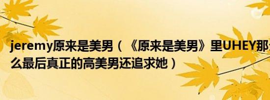 jeremy原来是美男（《原来是美男》里UHEY那么讨厌为什么最后真正的高美男还追求她）