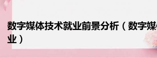 数字媒体技术就业前景分析（数字媒体技术就业）