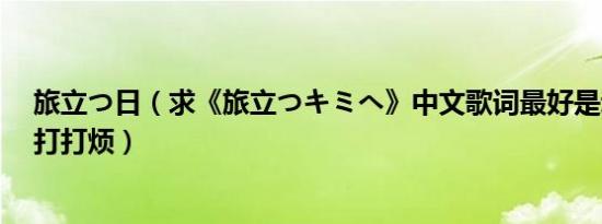 旅立つ日（求《旅立つキミへ》中文歌词最好是动新版的..打打烦）