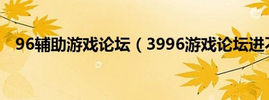 96辅助游戏论坛（3996游戏论坛进不了）