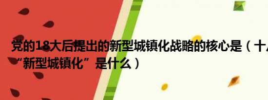 党的18大后提出的新型城镇化战略的核心是（十八大提出的“新型城镇化”是什么）