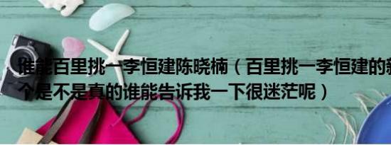 谁能百里挑一李恒建陈晓楠（百里挑一李恒建的新浪微博这个是不是真的谁能告诉我一下很迷茫呢）