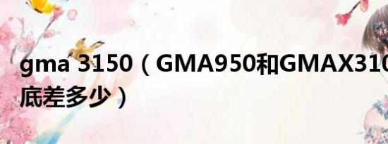 gma 3150（GMA950和GMAX3100相比到底差多少）