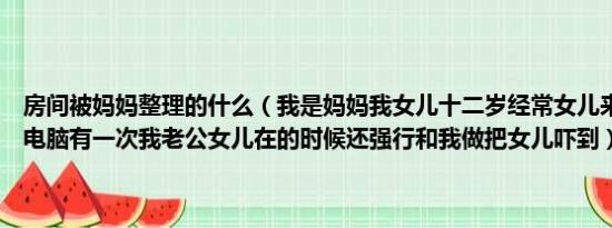 房间被妈妈整理的什么（我是妈妈我女儿十二岁经常女儿来我们房间上电脑有一次我老公女儿在的时候还强行和我做把女儿吓到）