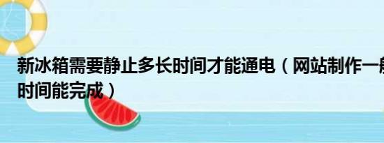 新冰箱需要静止多长时间才能通电（网站制作一般需要多长时间能完成）