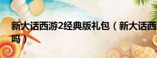 新大话西游2经典版礼包（新大话西游2免费吗）