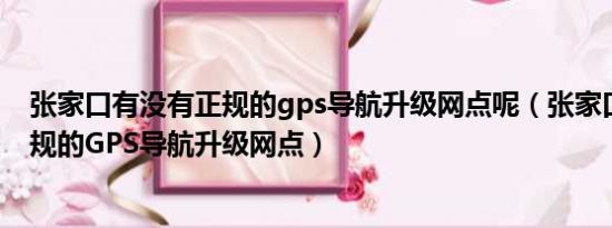 张家口有没有正规的gps导航升级网点呢（张家口有没有正规的GPS导航升级网点）