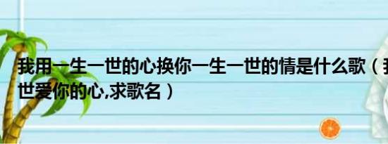 我用一生一世的心换你一生一世的情是什么歌（我用一生一世爱你的心,求歌名）