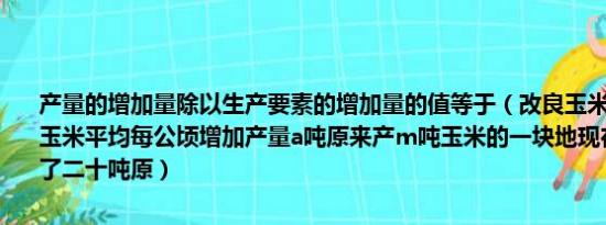 产量的增加量除以生产要素的增加量的值等于（改良玉米品种后营乡村玉米平均每公顷增加产量a吨原来产m吨玉米的一块地现在总产量增加了二十吨原）