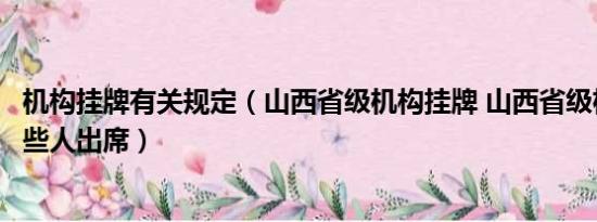 机构挂牌有关规定（山西省级机构挂牌 山西省级机构挂牌那些人出席）