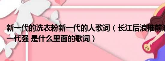 新一代的洗衣粉新一代的人歌词（长江后浪推前浪 一代更比一代强 是什么里面的歌词）