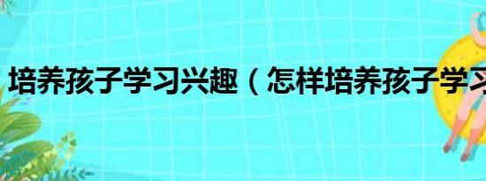 培养孩子学习兴趣（怎样培养孩子学习兴趣）