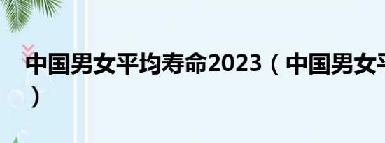 中国男女平均寿命2023（中国男女平均寿命）
