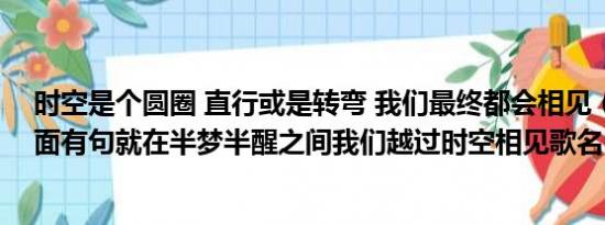 时空是个圆圈 直行或是转弯 我们最终都会相见（有首歌里面有句就在半梦半醒之间我们越过时空相见歌名叫什么）