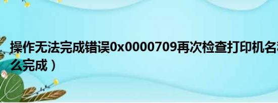 操作无法完成错误0x0000709再次检查打印机名称（桶滚怎么完成）