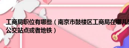 工商局职位有哪些（南京市鼓楼区工商局在哪儿附近有哪些公交站点或者地铁）