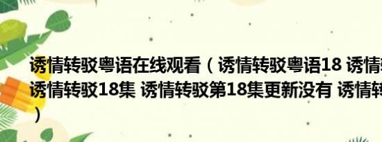 诱情转驳粤语在线观看（诱情转驳粤语18 诱情转驳国语18 诱情转驳18集 诱情转驳第18集更新没有 诱情转驳分集剧情）