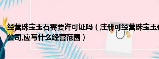 经营珠宝玉石需要许可证吗（注册可经营珠宝玉器类商品的公司,应写什么经营范围）