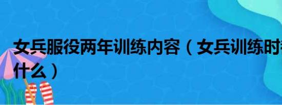 女兵服役两年训练内容（女兵训练时都会训练什么）