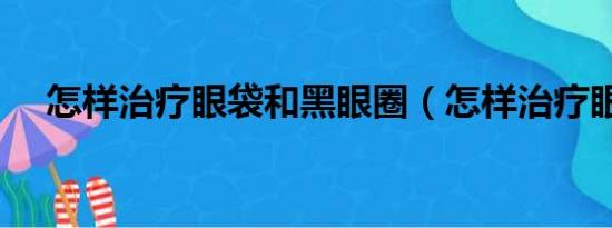 怎样治疗眼袋和黑眼圈（怎样治疗眼袋）