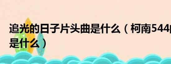 追光的日子片头曲是什么（柯南544的片头曲是什么）