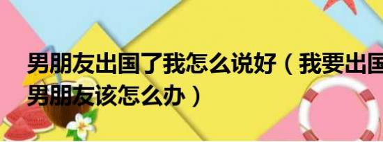 男朋友出国了我怎么说好（我要出国了,我的男朋友该怎么办）