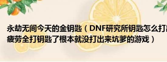 永劫无间今天的金钥匙（DNF研究所钥匙怎么打出来啊今天疲劳全打钥匙了根本就没打出来坑爹的游戏）