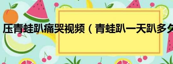 压青蛙趴痛哭视频（青蛙趴一天趴多久为宜）