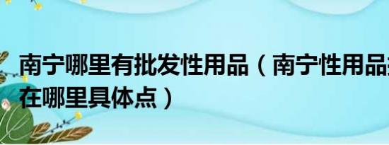 南宁哪里有批发性用品（南宁性用品批发市场在哪里具体点）