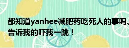 都知道yanhee减肥药吃死人的事吗、还同事告诉我的吓我一跳！