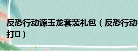 反恐行动源玉龙套装礼包（反恐行动名字如何打♪）