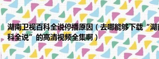 湖南卫视百科全说停播原因（去哪能够下载“湖南卫视--百科全说”的高清视频全集啊）