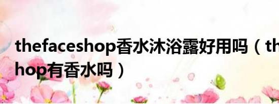 thefaceshop香水沐浴露好用吗（the face shop有香水吗）