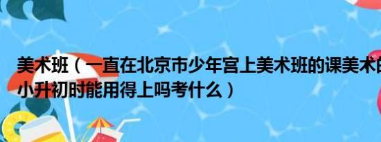 美术班（一直在北京市少年宫上美术班的课美术的特长生在小升初时能用得上吗考什么）