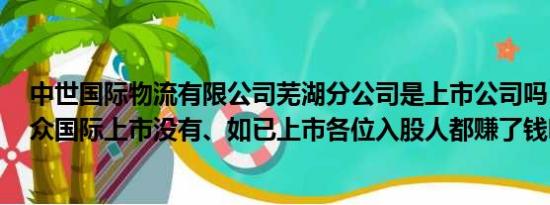 中世国际物流有限公司芜湖分公司是上市公司吗（Y请问乐众国际上市没有、如已上市各位入股人都赚了钱吗）