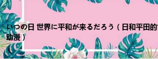 いつの日 世界に平和が来るだろう（日和平田的世界是什么动漫）