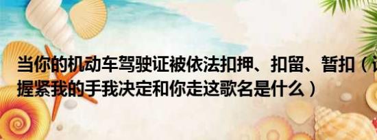 当你的机动车驾驶证被依法扣押、扣留、暂扣（请问；当你握紧我的手我决定和你走这歌名是什么）