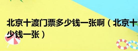 北京十渡门票多少钱一张啊（北京十渡门票多少钱一张）