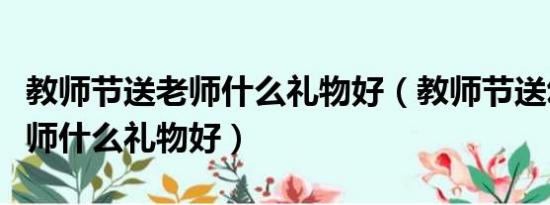 教师节送老师什么礼物好（教师节送幼儿园老师什么礼物好）