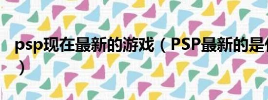 psp现在最新的游戏（PSP最新的是什么版本）