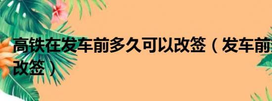 高铁在发车前多久可以改签（发车前多久可以改签）