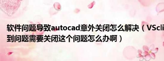 软件问题导致autocad意外关闭怎么解决（VSclient.exe遇到问题需要关闭这个问题怎么办啊）