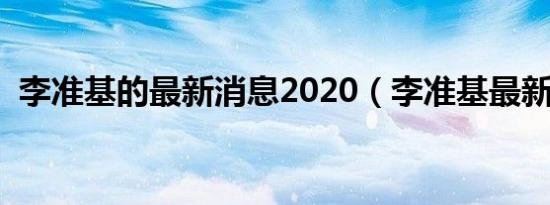 李准基的最新消息2020（李准基最新消息）