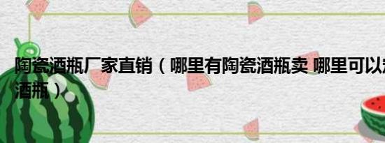 陶瓷酒瓶厂家直销（哪里有陶瓷酒瓶卖 哪里可以定制做陶瓷酒瓶）