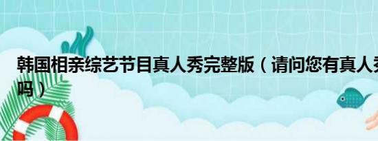 韩国相亲综艺节目真人秀完整版（请问您有真人秀照片大全吗）