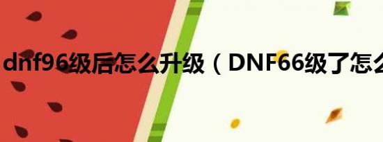 dnf96级后怎么升级（DNF66级了怎么升级）