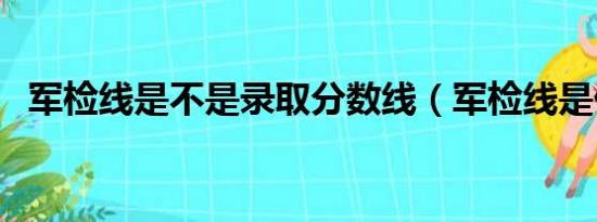 军检线是不是录取分数线（军检线是什么）