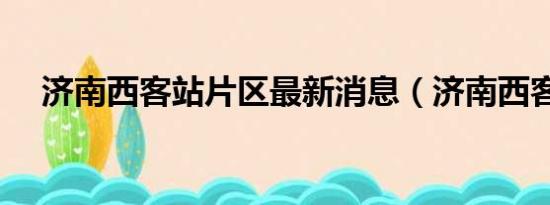 济南西客站片区最新消息（济南西客站）